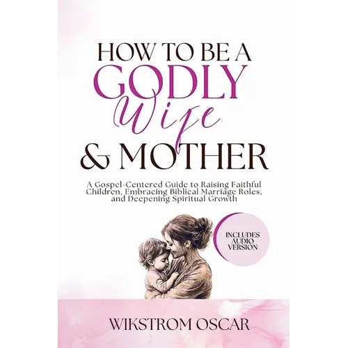 How to Be a Godly Wife and Mother: A Gospel-Centered Guide to Raising Faithful Children, Embracing Biblical Marriage Roles, and Deepening Spiritual Gr