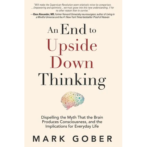 An End to Upside Down Thinking: Dispelling the Myth That the Brain Produces Consciousness, and the Implications for Everyday Life