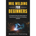 MIG Welding for Beginners: A Complete Step-by-Step Guide to Mastering Gas Metal Arc Welding (GMAW)