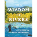 The Wisdom of Rivers: Family, Friendship, and the Fly-Fishing Life