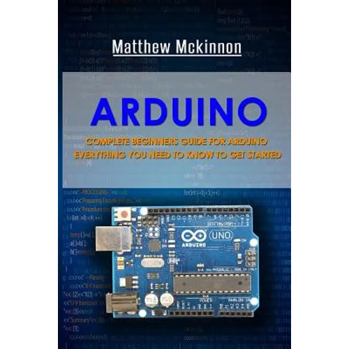 Arduino: Complete Beginners Guide For Arduino - Everything You Need To Know To Get Started