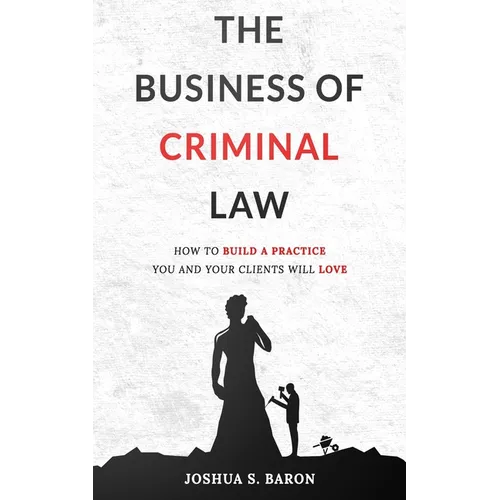 The Business of Criminal Law: How to Build a Criminal Defense Practice You and Your Clients Will Love