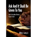 Ask And It Shall Be Given To You: How To Pray More Effective Prayers To God