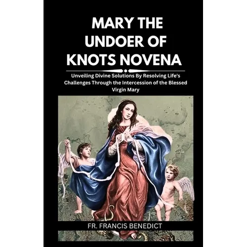 Mary the Undoer of Knots Novena: Unveiling Divine Solutions By Resolving Life's Challenges Through the Intercession of the Blessed Virgin Mary