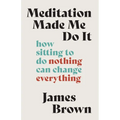 Meditation Made Me Do It: How Sitting to Do Nothing Can Change Everything