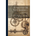A Treatise On Rope Making ...: With A Description Of The Manufacture, Rules, Tables Of Weights, Etc., Adapted To The Trade