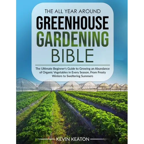 The All Year Around Greenhouse Gardening Bible: The Ultimate Beginner's Guide to Growing an Abundance of Organic Vegetables in Every Season, From Fros